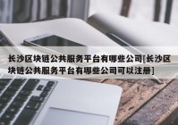 长沙区块链公共服务平台有哪些公司[长沙区块链公共服务平台有哪些公司可以注册]